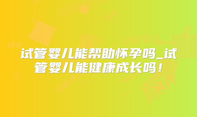 试管婴儿能帮助怀孕吗_试管婴儿能健康成长吗！