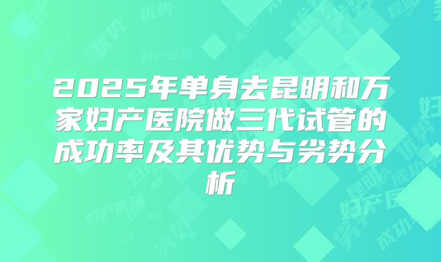 2025年单身去昆明和万家妇产医院做三代试管的成功率及其优势与劣势分析