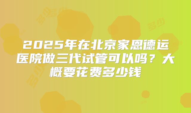 2025年在北京家恩德运医院做三代试管可以吗？大概要花费多少钱