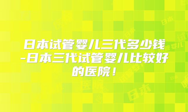 日本试管婴儿三代多少钱-日本三代试管婴儿比较好的医院！