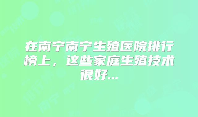在南宁南宁生殖医院排行榜上，这些家庭生殖技术很好...