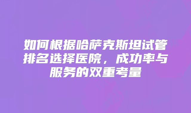 如何根据哈萨克斯坦试管排名选择医院,成功率与服务的双重考量