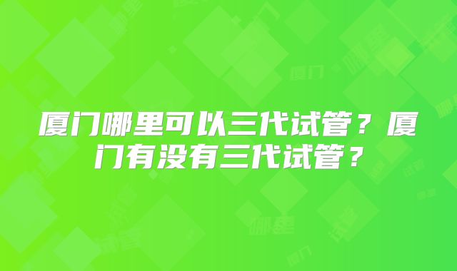 厦门哪里可以三代试管？厦门有没有三代试管？