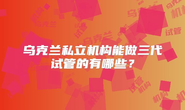 乌克兰私立机构能做三代试管的有哪些?