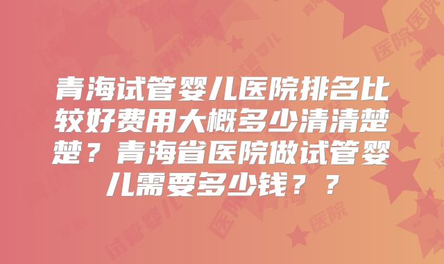 青海试管婴儿医院排名比较好费用大概多少清清楚楚?青海省医院做试管婴儿需要多少钱??