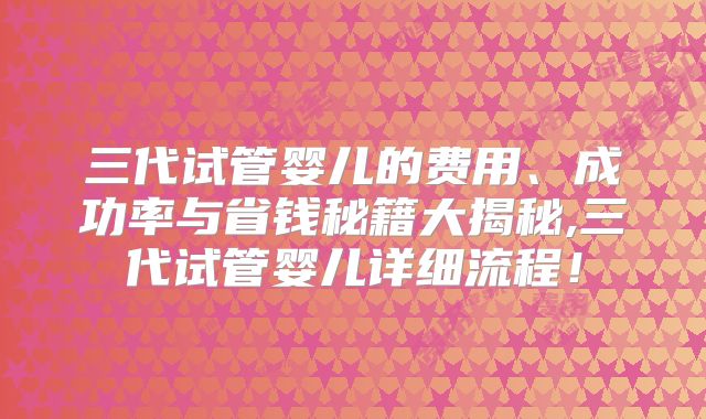 三代试管婴儿的费用、成功率与省钱秘籍大揭秘,三代试管婴儿详细流程!