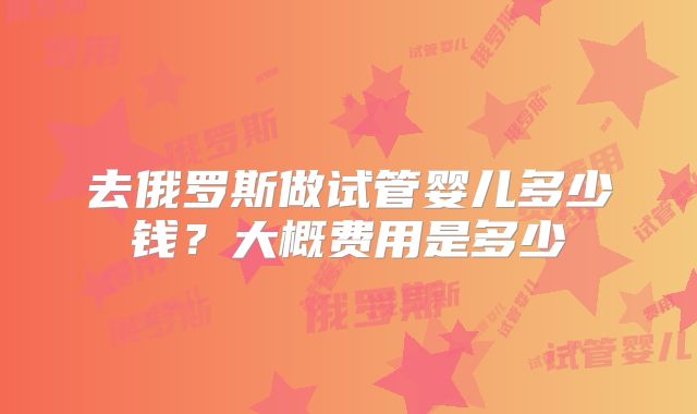 去俄罗斯做试管婴儿多少钱?大概费用是多少