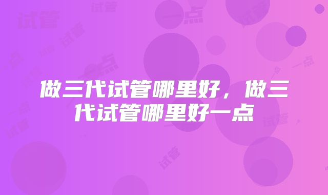 做三代试管哪里好，做三代试管哪里好一点