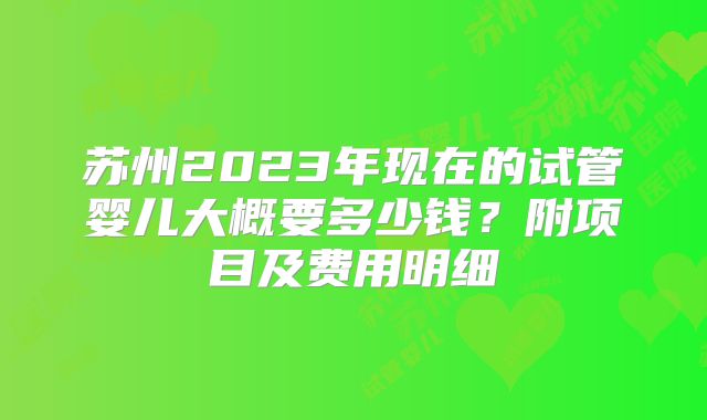 苏州2023年现在的试管婴儿大概要多少钱？附项目及费用明细