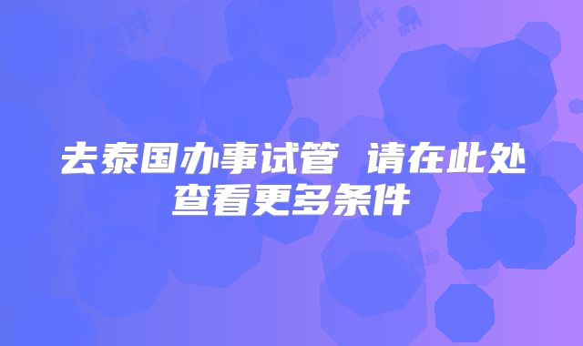 去泰国办事试管 请在此处查看更多条件