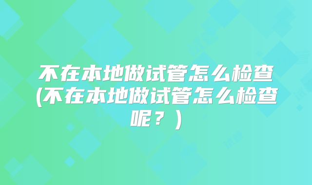 不在本地做试管怎么检查(不在本地做试管怎么检查呢？)