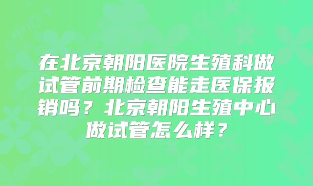 在北京朝阳医院生殖科做试管前期检查能走医保报销吗?北京朝阳生殖中心做试管怎么样?