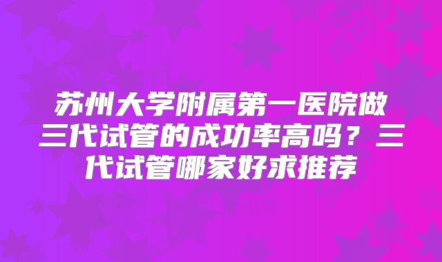 苏州大学附属第一医院做三代试管的成功率高吗？三代试管哪家好求推荐