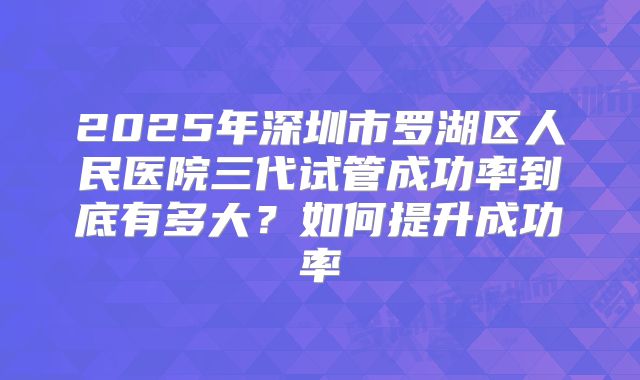 2025年深圳市罗湖区人民医院三代试管成功率到底有多大?如何提升成功率