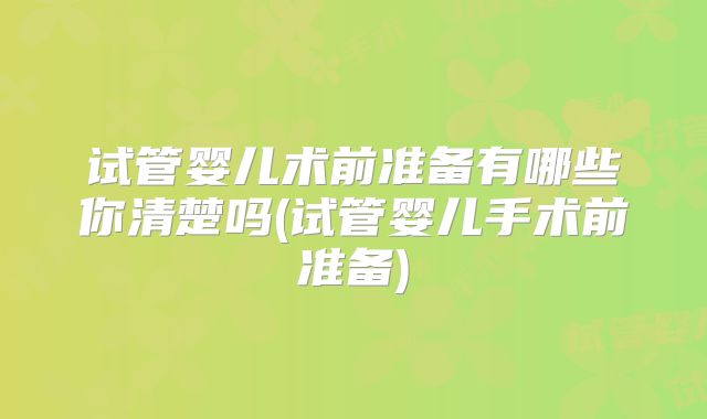 试管婴儿术前准备有哪些你清楚吗(试管婴儿手术前准备)