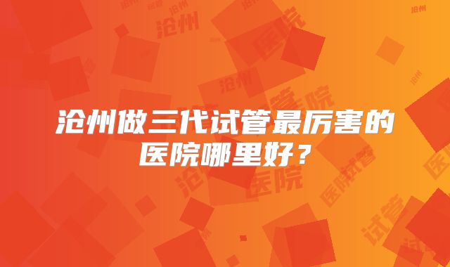 沧州做三代试管最厉害的医院哪里好？