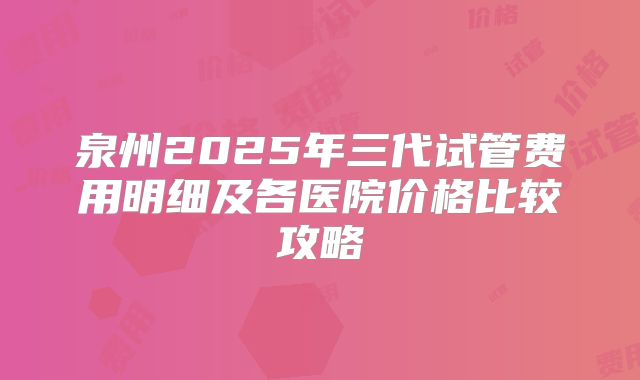 泉州2025年三代试管费用明细及各医院价格比较攻略