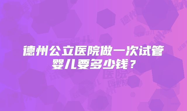 德州公立医院做一次试管婴儿要多少钱?