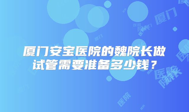 厦门安宝医院的魏院长做试管需要准备多少钱?