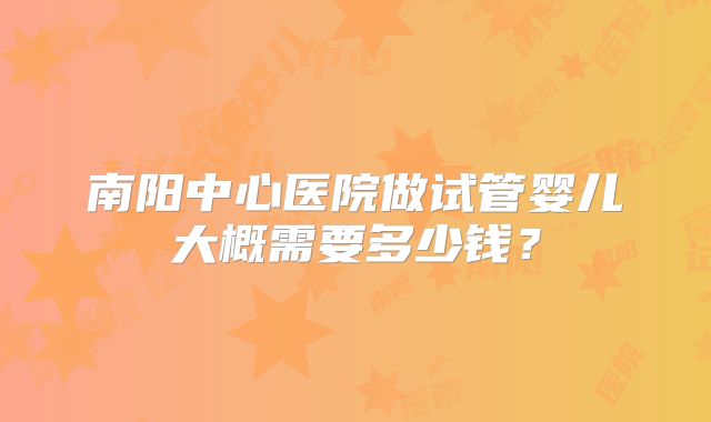 南阳中心医院做试管婴儿大概需要多少钱？