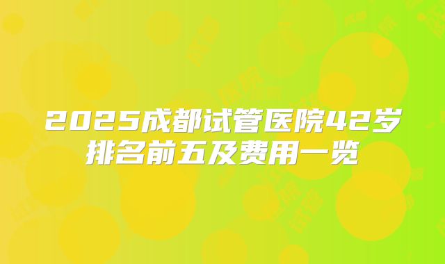 2025成都试管医院42岁排名前五及费用一览