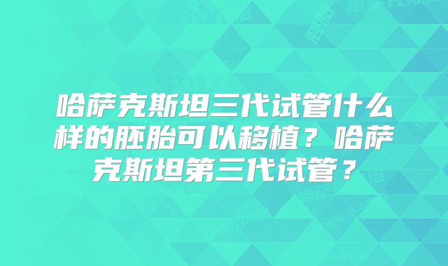 哈萨克斯坦三代试管什么样的胚胎可以移植？哈萨克斯坦第三代试管？