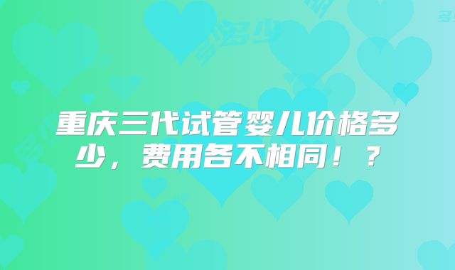 重庆三代试管婴儿价格多少，费用各不相同！？