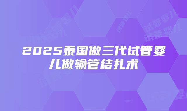2025泰国做三代试管婴儿做输管结扎术