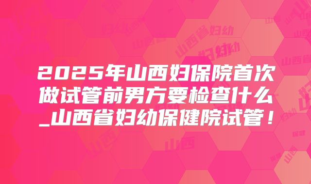 2025年山西妇保院首次做试管前男方要检查什么_山西省妇幼保健院试管!