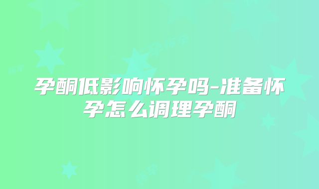 孕酮低影响怀孕吗-准备怀孕怎么调理孕酮