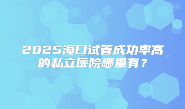 2025海口试管成功率高的私立医院哪里有？