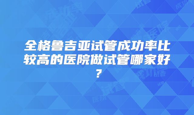全格鲁吉亚试管成功率比较高的医院做试管哪家好?