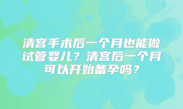 清宫手术后一个月也能做试管婴儿?清宫后一个月可以开始备孕吗?