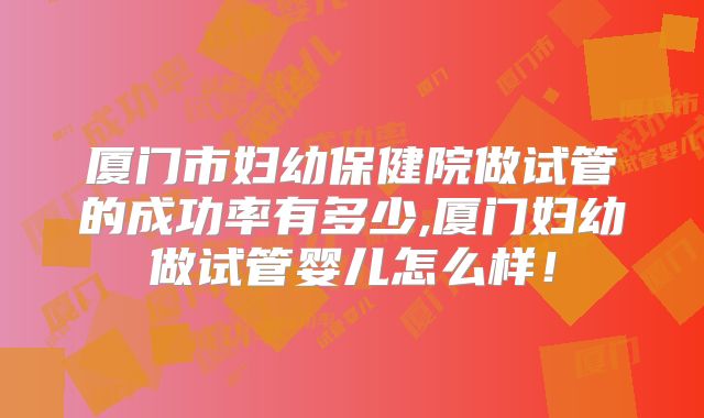 厦门市妇幼保健院做试管的成功率有多少,厦门妇幼做试管婴儿怎么样!