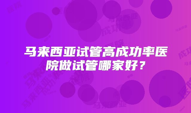 马来西亚试管高成功率医院做试管哪家好?