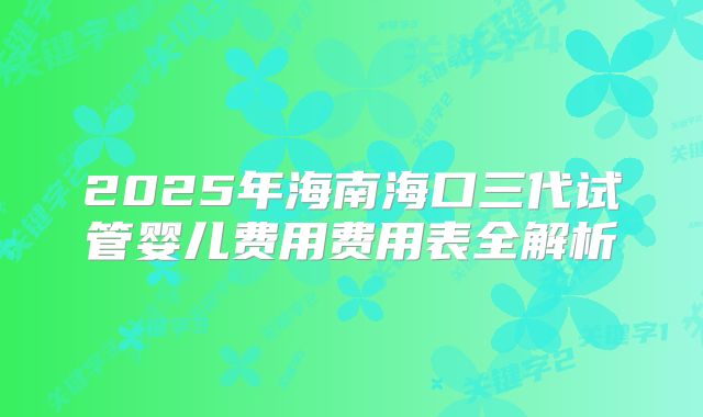 2025年海南海口三代试管婴儿费用费用表全解析