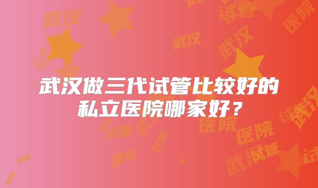 武汉做三代试管比较好的私立医院哪家好？