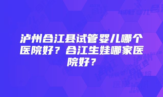 泸州合江县试管婴儿哪个医院好？合江生娃哪家医院好？