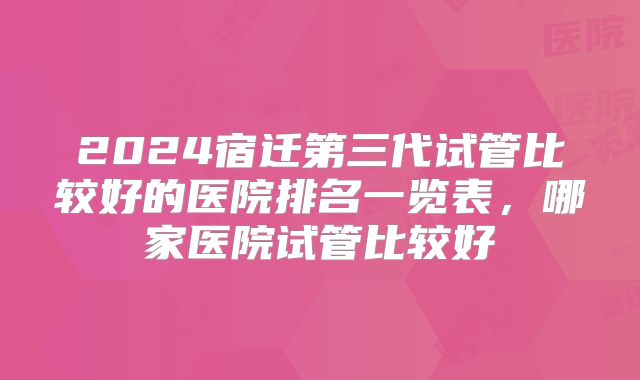 2024宿迁第三代试管比较好的医院排名一览表，哪家医院试管比较好
