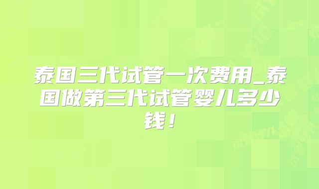 泰国三代试管一次费用_泰国做第三代试管婴儿多少钱！