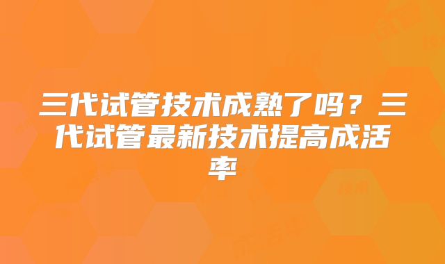 三代试管技术成熟了吗？三代试管最新技术提高成活率
