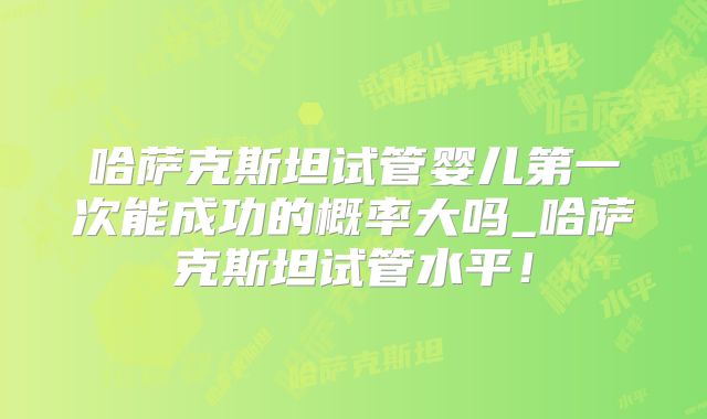 哈萨克斯坦试管婴儿第一次能成功的概率大吗_哈萨克斯坦试管水平!