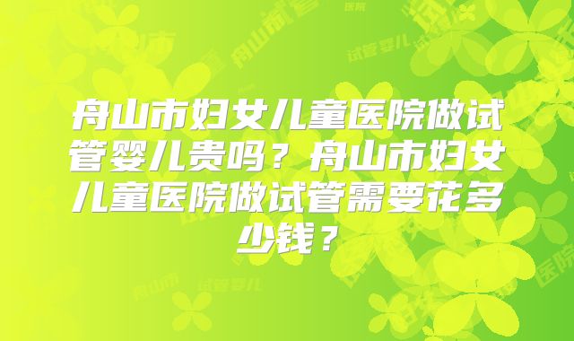 舟山市妇女儿童医院做试管婴儿贵吗？舟山市妇女儿童医院做试管需要花多少钱？