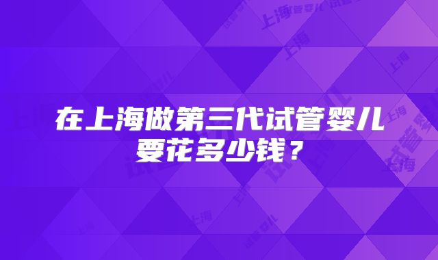 在上海做第三代试管婴儿要花多少钱？