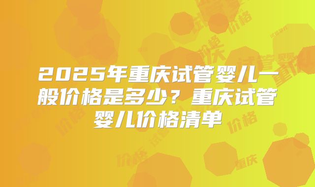 2025年重庆试管婴儿一般价格是多少？重庆试管婴儿价格清单