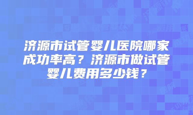 济源市试管婴儿医院哪家成功率高？济源市做试管婴儿费用多少钱？