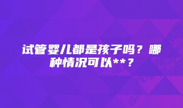 试管婴儿都是孩子吗？哪种情况可以**？