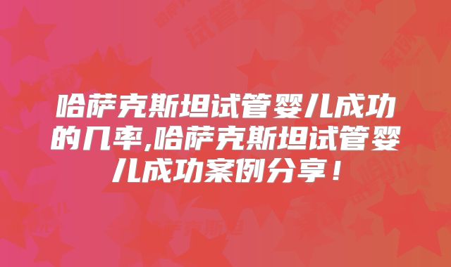 哈萨克斯坦试管婴儿成功的几率,哈萨克斯坦试管婴儿成功案例分享！