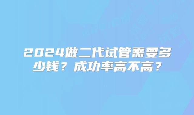 2024做二代试管需要多少钱?成功率高不高?