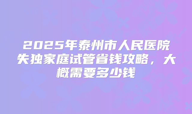 2025年泰州市人民医院失独家庭试管省钱攻略，大概需要多少钱
